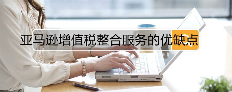 亚马逊增值税整合服务的优缺点